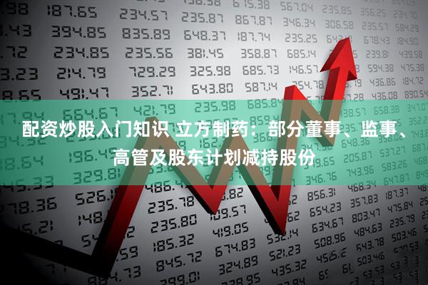 配资炒股入门知识 立方制药：部分董事、监事、高管及股东计划减持股份