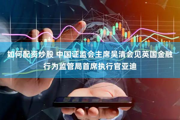 如何配资炒股 中国证监会主席吴清会见英国金融行为监管局首席执行官亚迪