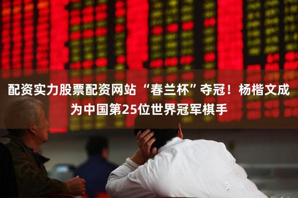配资实力股票配资网站 “春兰杯”夺冠！杨楷文成为中国第25位世界冠军棋手