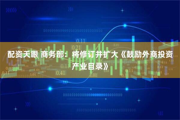 配资天眼 商务部：将修订并扩大《鼓励外商投资产业目录》