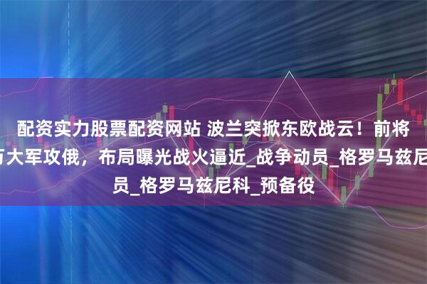 配资实力股票配资网站 波兰突掀东欧战云!前将军喊出百万大军攻俄,布局曝光战火逼近_战争动员_格罗马兹尼科_预备役