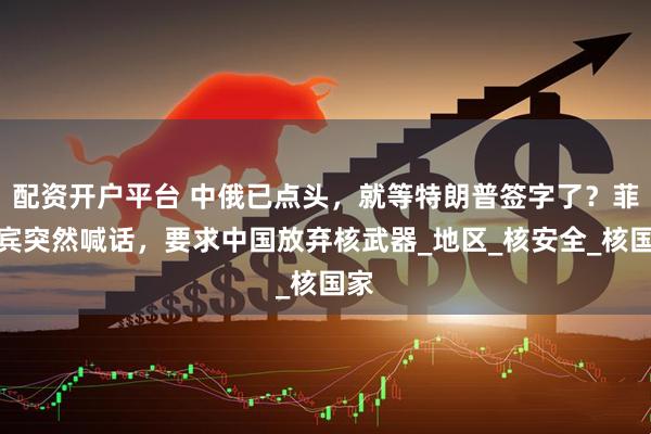 配资开户平台 中俄已点头，就等特朗普签字了？菲律宾突然喊话，要求中国放弃核武器_地区_核安全_核国家