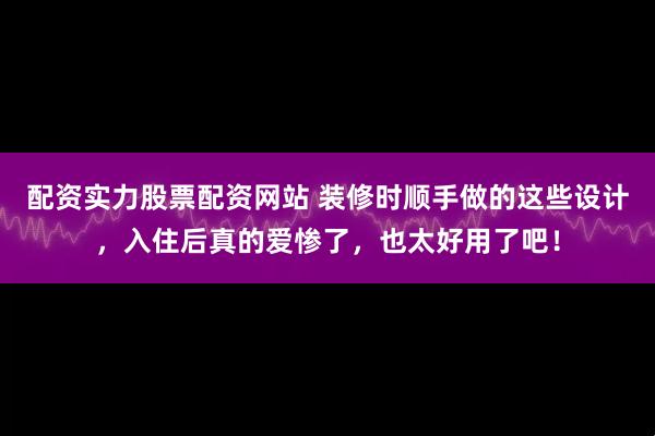 配资实力股票配资网站 装修时顺手做的这些设计，入住后真的爱惨了，也太好用了吧！