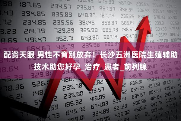 配资天眼 男性不育别放弃！长沙五洲医院生殖辅助技术助您好孕_治疗_患者_前列腺