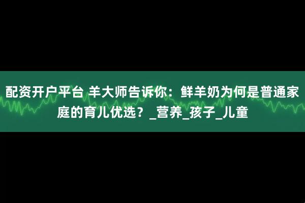 配资开户平台 羊大师告诉你：鲜羊奶为何是普通家庭的育儿优选？_营养_孩子_儿童