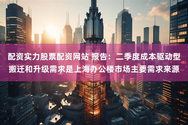 配资实力股票配资网站 报告：二季度成本驱动型搬迁和升级需求是上海办公楼市场主要需求来源