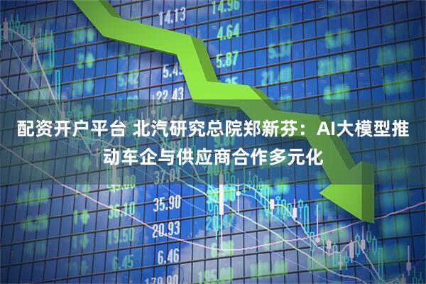 配资开户平台 北汽研究总院郑新芬：AI大模型推动车企与供应商合作多元化