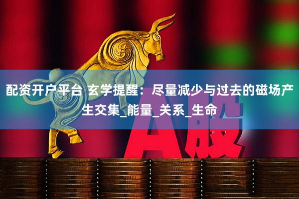 配资开户平台 玄学提醒：尽量减少与过去的磁场产生交集_能量_关系_生命