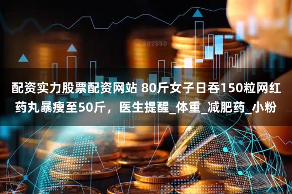 配资实力股票配资网站 80斤女子日吞150粒网红药丸暴瘦至50斤，医生提醒_体重_减肥药_小粉