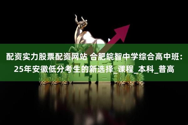 配资实力股票配资网站 合肥皖智中学综合高中班：25年安徽低分考生的新选择_课程_本科_普高