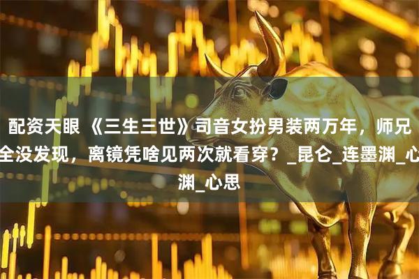 配资天眼 《三生三世》司音女扮男装两万年，师兄们全没发现，离镜凭啥见两次就看穿？_昆仑_连墨渊_心思