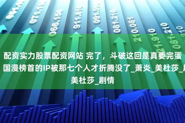 配资实力股票配资网站 完了,斗破这回是真要完蛋了!国漫榜首的IP被那七个人才折腾没了_萧炎_美杜莎_剧情