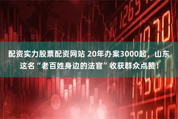 配资实力股票配资网站 20年办案3000起，山东这名“老百姓身边的法官”收获群众点赞！