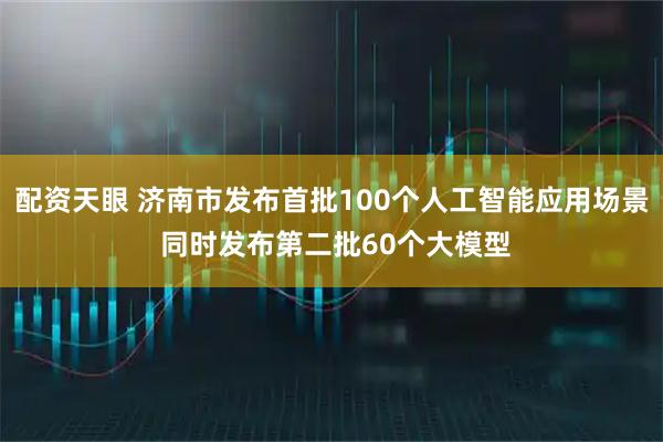 配资天眼 济南市发布首批100个人工智能应用场景 同时发布第二批60个大模型