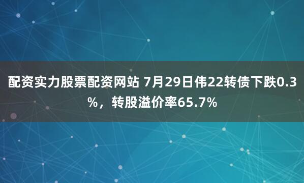 配资实力股票配资网站 7月29日伟22转债下跌0.3%，转股溢价率65.7%