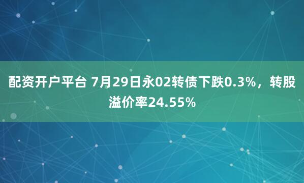 配资开户平台 7月29日永02转债下跌0.3%，转股溢价率24.55%