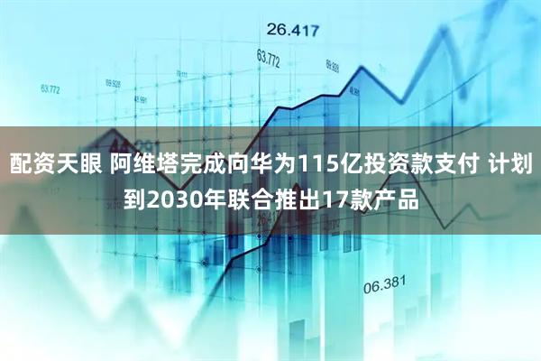 配资天眼 阿维塔完成向华为115亿投资款支付 计划到2030年联合推出17款产品