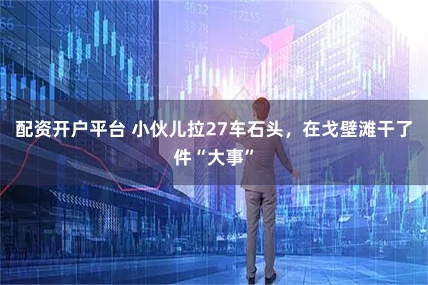 配资开户平台 小伙儿拉27车石头，在戈壁滩干了件“大事”