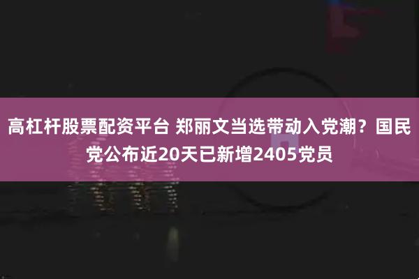 高杠杆股票配资平台 郑丽文当选带动入党潮？国民党公布近20天已新增2405党员