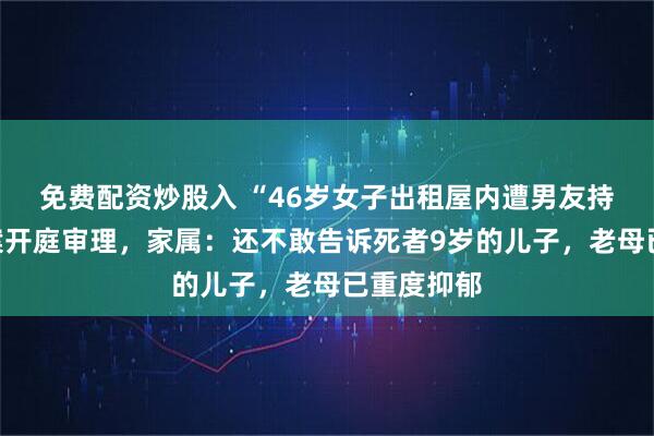 免费配资炒股入 “46岁女子出租屋内遭男友持刀杀害”案开庭审理，家属：还不敢告诉死者9岁的儿子，老母已重度抑郁