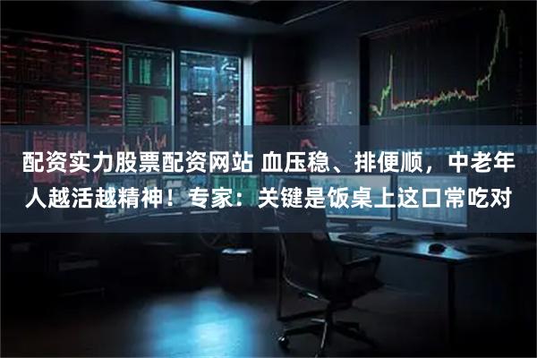 配资实力股票配资网站 血压稳、排便顺，中老年人越活越精神！专家：关键是饭桌上这口常吃对