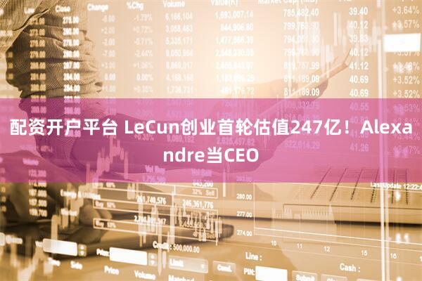 配资开户平台 LeCun创业首轮估值247亿！Alexandre当CEO