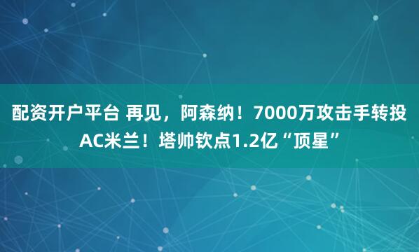 配资开户平台 再见，阿森纳！7000万攻击手转投AC米兰！塔帅钦点1.2亿“顶星”