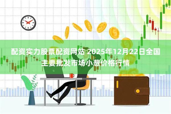 配资实力股票配资网站 2025年12月22日全国主要批发市场小葱价格行情