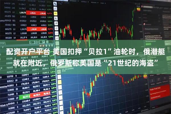 配资开户平台 美国扣押“贝拉1”油轮时，俄潜艇就在附近，俄罗斯称美国是“21世纪的海盗”