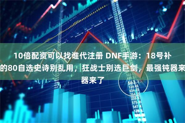 10倍配资可以找谁代注册 DNF手游:18号补偿的80自选史诗别乱用,狂战士别选巨剑,最强钝器来了