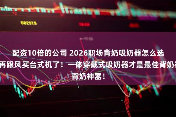 配资10倍的公司 2026职场背奶吸奶器怎么选？别再跟风买台式机了！一体穿戴式吸奶器才是最佳背奶神器！