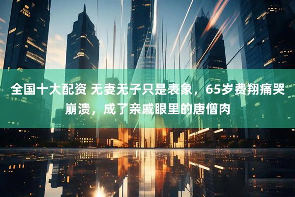 全国十大配资 无妻无子只是表象，65岁费翔痛哭崩溃，成了亲戚眼里的唐僧肉
