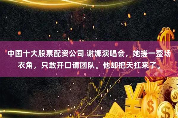 中国十大股票配资公司 谢娜演唱会，她搓一整场衣角，只敢开口请团队。他却把天扛来了。