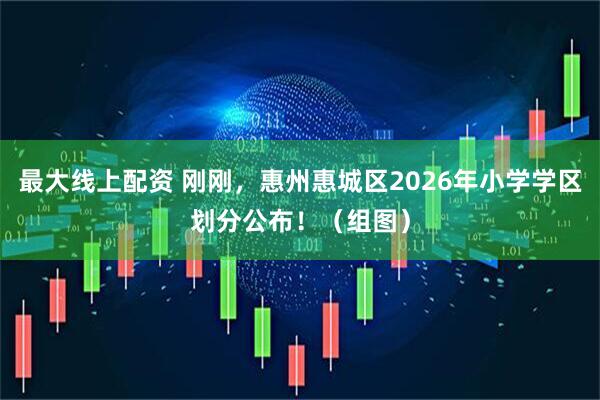 最大线上配资 刚刚，惠州惠城区2026年小学学区划分公布！（组图）